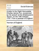 A letter to the Right Honourable Charles James Fox, occasioned by his speech at the Shakespeare Tavern, on the 10th October, 1797. From a yeoman of England. 1170629083 Book Cover