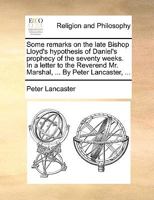 Some remarks on the late Bishop Lloyd's hypothesis of Daniel's prophecy of the seventy weeks. In a letter to the Reverend Mr. Marshal, ... By Peter Lancaster, ... 1170618340 Book Cover