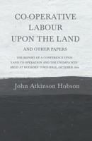 Co-Operative Labour Upon the Land (and Other Papers); The Report of a Conference Upon 'Land, Co-Operation, and the Unemployed, ' Held at Holborn Town Hall in October, 1894 0526922338 Book Cover