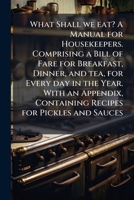 What shall we eat? A manual for housekeepers. Comprising a bill of fare for breakfast, dinner, and tea, for every day in the year. With an appendix, containing recipes for pickles and sauces 1174949740 Book Cover