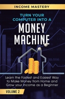 Turn Your Computer Into a Money Machine: Learn the Fastest and Easiest Way to Make Money From Home and Grow Your Income as a Beginner Volume 2 1647772419 Book Cover