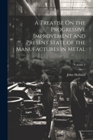 A Treatise On the Progressive Improvement and Present State of the Manufactures in Metal; Volume 3 1022702246 Book Cover