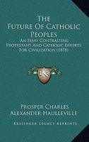 The Future Of Catholic Peoples: An Essay Contrasting Protestant And Catholic Efforts For Civilization 1165688387 Book Cover