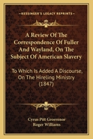 A Review Of The Correspondence Of Fuller And Wayland, On The Subject Of American Slavery: To Which Is Added A Discourse, On The Hireling Ministry 1166451186 Book Cover