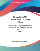 Regulations Of Convocation Of King's College: To Which Are Subjoined The Royal Charter, And The Act Seven William Iv, C. 16 1169443958 Book Cover