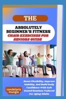 THE ABSOLUTELY BEGINNER’S CHAIR EXERCISES FOR SENIORS GUIDE: Boost Flexibility, Improve Mobility, And Build Daily Confidence With Safe Seated Routines Tailored For Aging Adults B0FMJFP2F5 Book Cover