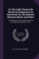 On The Light Thrown By Recent Investigations On Electricity On The Relation Between Matter And Ether: The Adamson Lecture Delivered At The University On November 4, 1907... 0344680584 Book Cover