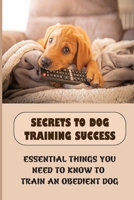 Secrets To Dog Training Success: Essential Things You Need To Know To Train An Obedient Dog: Steps To Train Your Dog B09BYN39R7 Book Cover