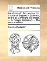 An address to the clergy of the Church of England in particular, and to all Christians in general. ... By Francis Wollaston, ... The second edition. 1171154372 Book Cover