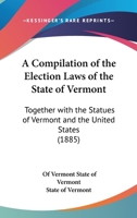 A Compilation Of The Election Laws Of The State Of Vermont: Together With The Statues Of Vermont And The United States 1166417859 Book Cover