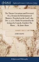 The theatre licentious and perverted. Or, a sermon for reformation of manners. Preached on the Lord's day, Dec. 2. 1770. Partly occasioned by the ... entitled, The minor The third edition. 1171454945 Book Cover