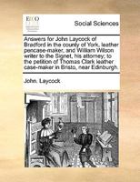 Answers for John Laycock of Bradford in the county of York, leather pencase-maker, and William Wilson writer to the Signet, his attorney; to the ... leather case-maker in Bristo, near Edinburgh. 1170718132 Book Cover