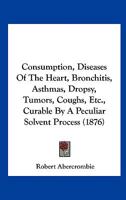 Consumption, Diseases Of The Heart, Bronchitis, Asthmas, Dropsy, Tumors, Coughs, Etc., Curable By A Peculiar Solvent Process 1437033326 Book Cover