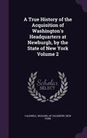 A true history of the acquisition of Washington's headquarters at Newburgh, by the state of New York Volume 2 134145651X Book Cover