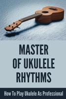 Master Of Ukulele Rhythms: How To Play Ukulele As Professional: Easy To Learn Ukulele B095GCZ5ZC Book Cover