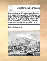 Robert Ainsworth's dictionary, English and Latin. A new edition. Particularly a large and copious index of such words as occur in Stephens and ... doubtful, or modern character Volume 1 of 2 1171004486 Book Cover