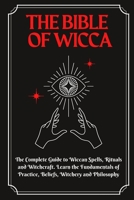 The Bible of Wicca: The Complete Guide to Wiccan Spells, Rituals and Witchcraft. Learn the Fundamentals of Practice, Beliefs, Witchery and Philosophy 1802430210 Book Cover