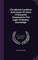 The Mental Condition And Career Of Jesus Of Nazareth: Examined In The Light Of Modern Knowledge 1167156781 Book Cover