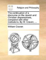 The Continuation of a Discourse on the Jewish and Christian Dispensations, Compared with Other Institutions. by W. Craven, ... 1170133606 Book Cover