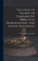 The Logic of Figures Or Comparative Results Or Homoeopathic and Other Treatments 1014000238 Book Cover