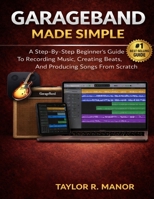 GARAGEBAND MADE SIMPLE: A Step-By-Step Beginner’s Guide To Recording Music, Creating Beats, And Producing Songs From Scratch B0GNKJTLBL Book Cover