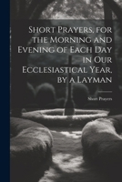 Short Prayers, for the Morning and Evening of Each Day in Our Ecclesiastical Year, by a Layman 1022691678 Book Cover