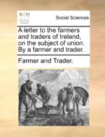 A letter to the farmers and traders of Ireland, on the subject of union. By a farmer and trader. 1140717731 Book Cover