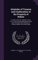 Attainder of Treason and Confiscation of the Property of Rebels: A Letter to the Hon. Samuel A. Foot, LL.D., on the Constitutional Restrictions Upon Attainder and Forfeiture for Treason Against the Un 1346708894 Book Cover