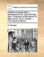 Outlines of agriculture, addressed to Sir John Sinclair, Bart. President of the Board of Agriculture. By A. Hunter, ... The second edition. 1140861859 Book Cover