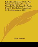 Full Official History of the War With Spain; Written Over the Wires in the Discharge of Public Duty, by the Highest Authorities of the Government, ... Commanders of Fleets and Armies in Active... 1344136885 Book Cover