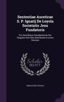 Sententiae Asceticae S. P. Ignatij De Loyola Societatis Jesu Fundatoris: Pro Quotidiana Consideratione Per Singulos Anni Dies Distributae In Usum Omnium 1179045521 Book Cover