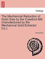The Mechanical Reduction of Gold Ores by the Crawford Mill (manufactured by the Mechanical Gold Extractor Co.). 1240912129 Book Cover