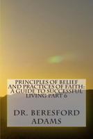 Principles of Belief and Practices of Faith: A Guide to Successful Living Part 6 1507615663 Book Cover