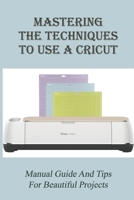 Mastering The Techniques To Use A Cricut: Manual Guide And Tips For Beautiful Projects: What You Need To Know About A Cricut B09CKL2QY2 Book Cover