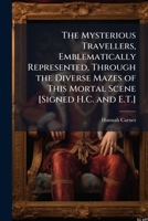 The Mysterious Travellers, Emblematically Represented, Through the Diverse Mazes of This Mortal Scene [Signed H.C. and E.T.]. 1148287035 Book Cover