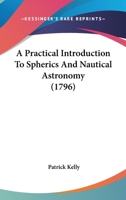 A Practical Introduction To Spherics And Nautical Astronomy: Being An Attempt To Simplify Those Useful Sciences. ... By P. Kelly, 1017221871 Book Cover