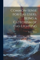 Common-Sense for Gas Users. Being a Catechism of Gas-Lighting 102279938X Book Cover
