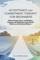 Acceptance and Commitment Therapy for Beginners: Relieve Anxiety, Stress, and Negative Thoughts with Mindfulness Tools to Build Resilience and Emotional Balance B0FQCJCZMG Book Cover