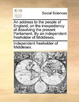 An address to the people of England, on the inexpediency of dissolving the present Parliament. By an independent freeholder of Middlesex. 1170708439 Book Cover