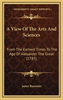 A View of the Arts and Sciences, from the Earliest Times to the Age of Alexander the Great 0548692971 Book Cover