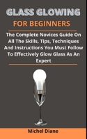 Glass Glowing For Beginners: The Complete Novices Guide On All The Skills, Tips, Techniques And Instructions You Must Follow To Effectively Glow Glass As An Expert B0932JC9XJ Book Cover