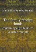 The Family Receipt Book: Containing Eight Hundred Valuable Receipts in Various Branches of Domestic Economy, Selected from the Works of the Most Approved Writers, Ancient and Modern, and from the Atte 1348044799 Book Cover