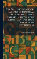 The Building of a Book: A Series of Practical Articles Written by Experts in the Various Departments of Book Making and Distributing 1025324692 Book Cover