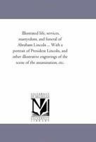 Illustrated Life, Services, Martyrdom, and Funeral of Abraham Lincoln ... with a Portrait of President Lincoln, and Other Illustrative Engravings of the Scene of the Assassination, Etc. .. 1342030192 Book Cover