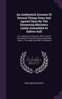 An Authentick Account of Several Things Agreed Upon by the Dissenting Ministers Lately Assembled at Salters-Hall, Viz 1: Advices for Peace / 2: The ... / 3: Reasons for Not Subscribing, 1718-9 1341943828 Book Cover