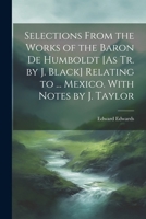Selections From the Works of the Baron De Humboldt [As Tr. by J. Black] Relating to ... Mexico. With Notes by J. Taylor 1022865331 Book Cover