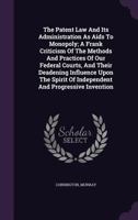 The Patent Law And Its Administration As Aids To Monopoly; A Frank Criticism Of The Methods And Practices Of Our Federal Courts, And Their Deadening Influence Upon The Spirit Of Independent And Progre 1348206411 Book Cover
