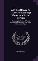 A Critical Essay On Various Manuscript Works, Arabic and Persian: Illustrating the History of Arabia, Persia, Turkomania, India, Syria, Egypt, Mauritania, and Spain 1356852645 Book Cover