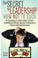 The Secret to Leadership: How Not to Suck: An Explanation as to Why Leaders Fail And a Simplified And Different Approach to Becoming an Effective And Respected Leader 1496105435 Book Cover