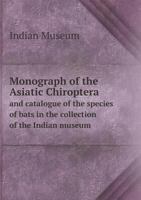 Monograph of the Asiatic Chiroptera: And Catalogue of the Species of Bats in the Collection of the Indian Museum, Calcutta 1018397035 Book Cover